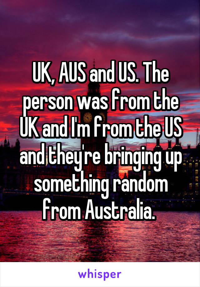 UK, AUS and US. The person was from the UK and I'm from the US and they're bringing up something random from Australia. 