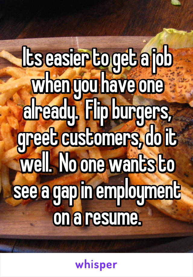 Its easier to get a job when you have one already.  Flip burgers, greet customers, do it well.  No one wants to see a gap in employment on a resume.