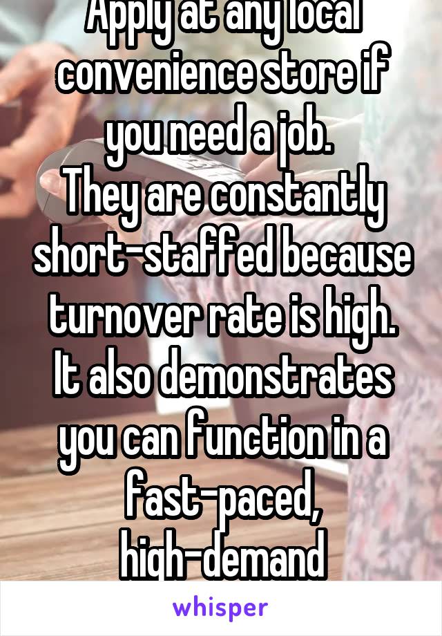 Apply at any local convenience store if you need a job. 
They are constantly short-staffed because turnover rate is high.
It also demonstrates you can function in a fast-paced, high-demand environment