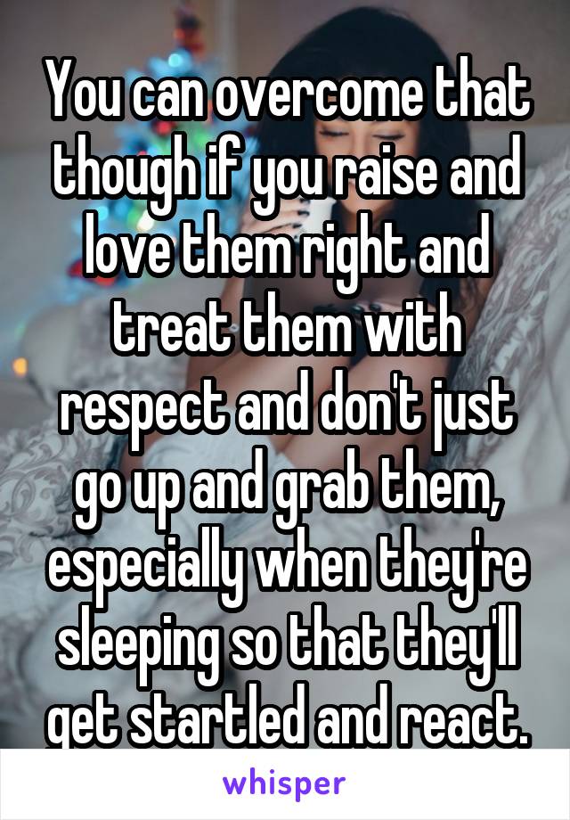 You can overcome that though if you raise and love them right and treat them with respect and don't just go up and grab them, especially when they're sleeping so that they'll get startled and react.