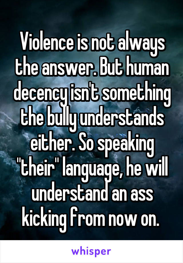 Violence is not always the answer. But human decency isn't something the bully understands either. So speaking "their" language, he will understand an ass kicking from now on. 