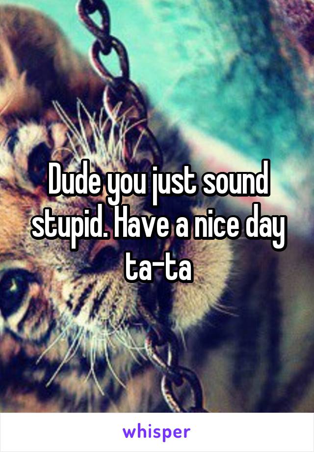 Dude you just sound stupid. Have a nice day ta-ta