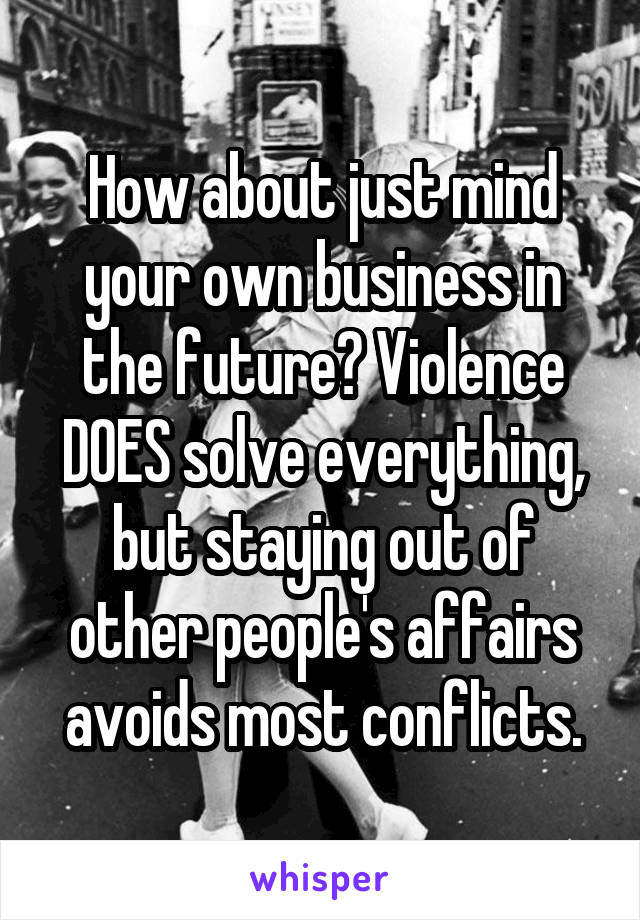 How about just mind your own business in the future? Violence DOES solve everything, but staying out of other people's affairs avoids most conflicts.