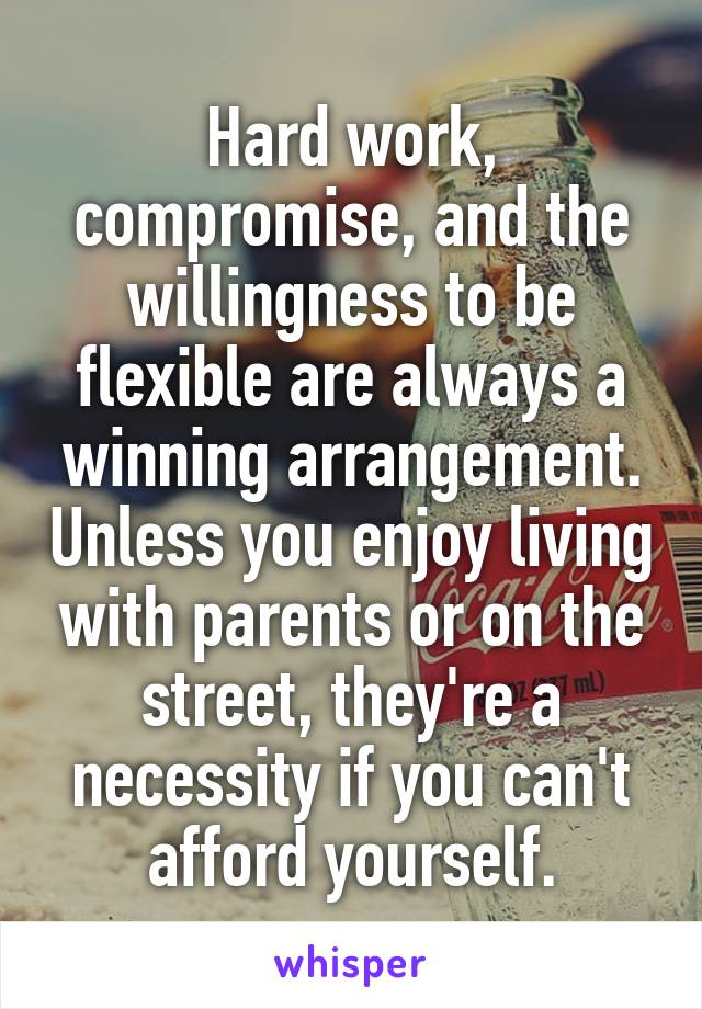 Hard work, compromise, and the willingness to be flexible are always a winning arrangement. Unless you enjoy living with parents or on the street, they're a necessity if you can't afford yourself.