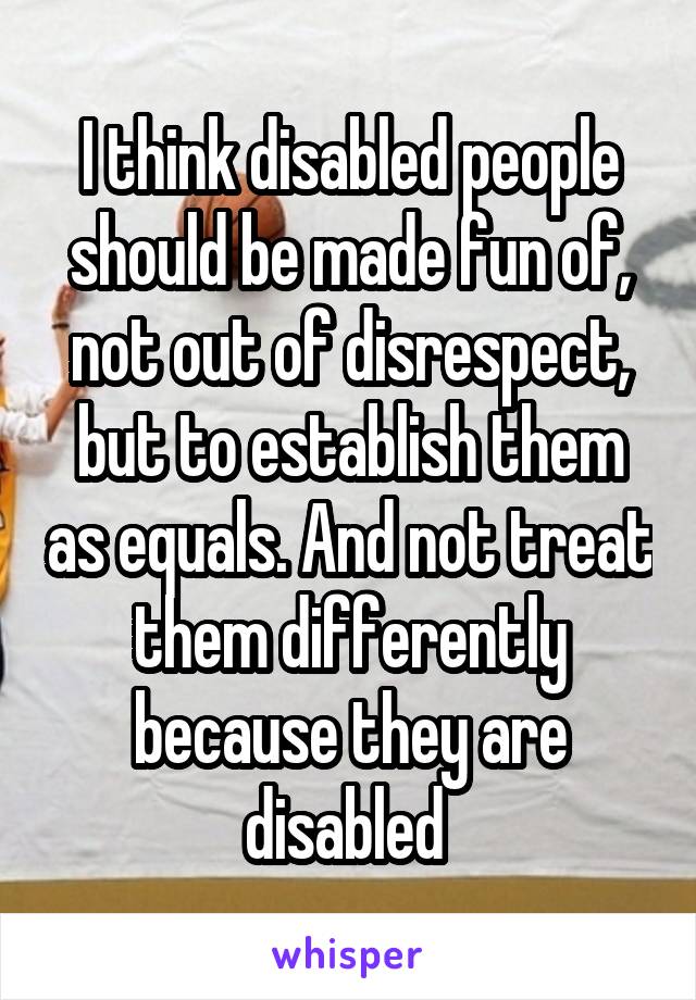 I think disabled people should be made fun of, not out of disrespect, but to establish them as equals. And not treat them differently because they are disabled 