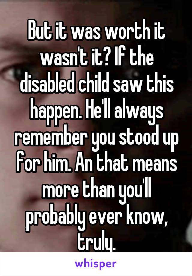 But it was worth it wasn't it? If the disabled child saw this happen. He'll always remember you stood up for him. An that means more than you'll probably ever know, truly.