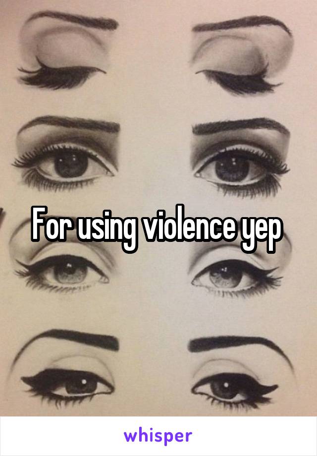 For using violence yep 