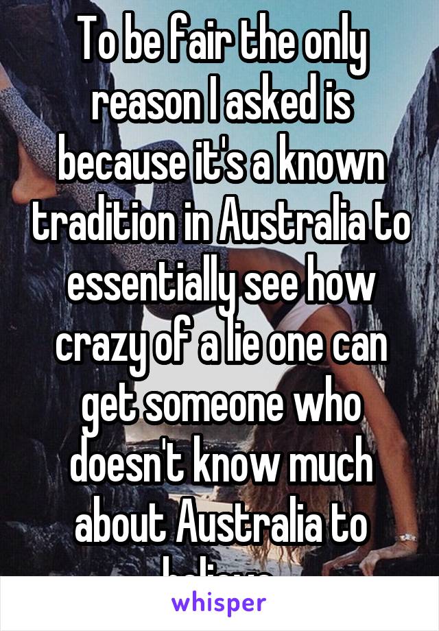 To be fair the only reason I asked is because it's a known tradition in Australia to essentially see how crazy of a lie one can get someone who doesn't know much about Australia to believe.