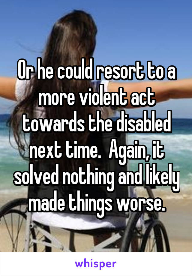 Or he could resort to a more violent act towards the disabled next time.  Again, it solved nothing and likely made things worse.