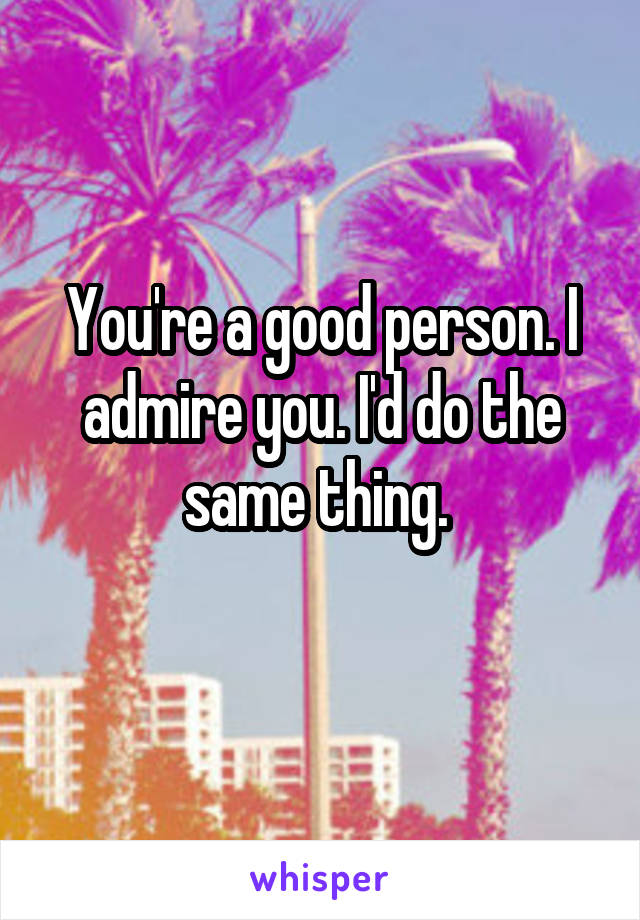 You're a good person. I admire you. I'd do the same thing. 
