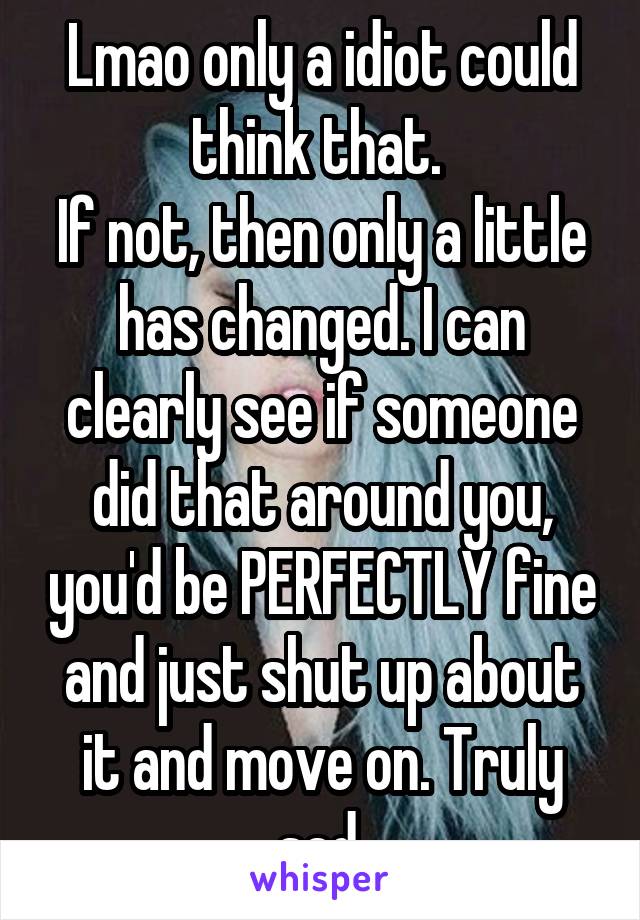 Lmao only a idiot could think that. 
If not, then only a little has changed. I can clearly see if someone did that around you, you'd be PERFECTLY fine and just shut up about it and move on. Truly sad.