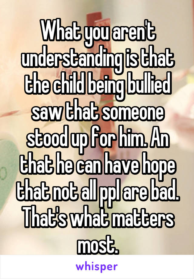 What you aren't understanding is that the child being bullied saw that someone stood up for him. An that he can have hope that not all ppl are bad. That's what matters most.