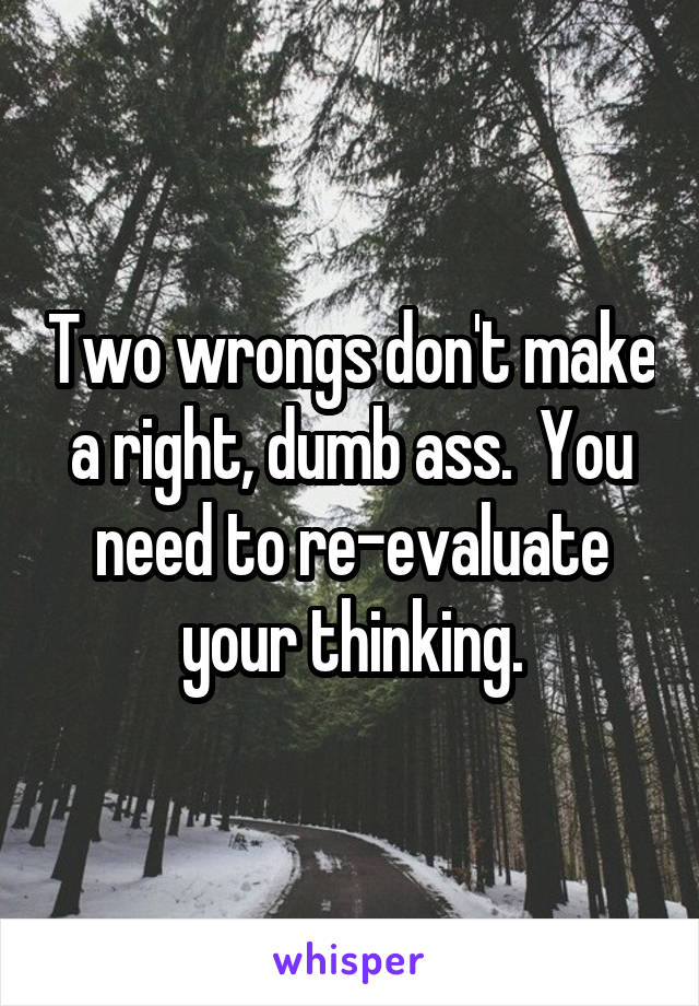 Two wrongs don't make a right, dumb ass.  You need to re-evaluate your thinking.