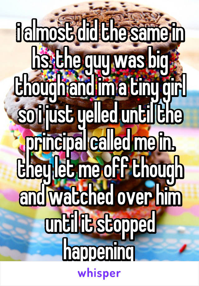 i almost did the same in hs. the guy was big though and im a tiny girl so i just yelled until the principal called me in. they let me off though and watched over him until it stopped happening 