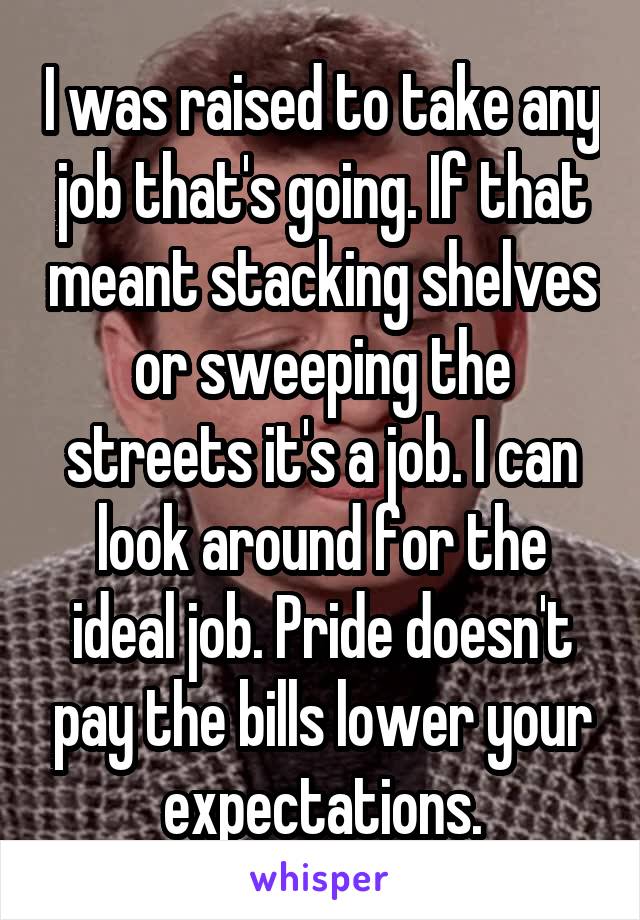 I was raised to take any job that's going. If that meant stacking shelves or sweeping the streets it's a job. I can look around for the ideal job. Pride doesn't pay the bills lower your expectations.