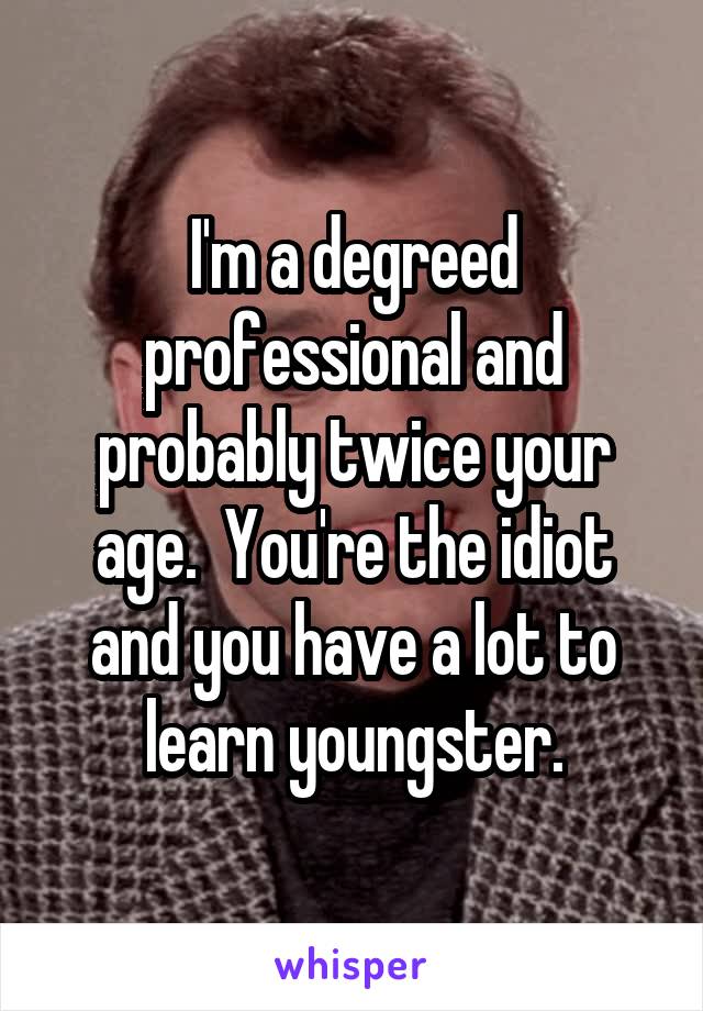 I'm a degreed professional and probably twice your age.  You're the idiot and you have a lot to learn youngster.