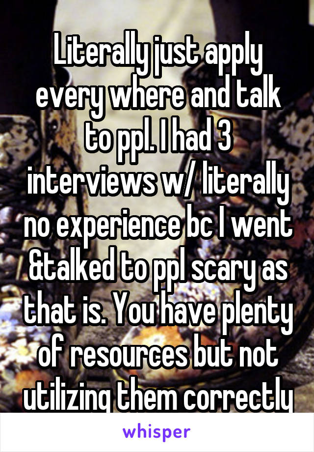 Literally just apply every where and talk to ppl. I had 3 interviews w/ literally no experience bc I went &talked to ppl scary as that is. You have plenty of resources but not utilizing them correctly