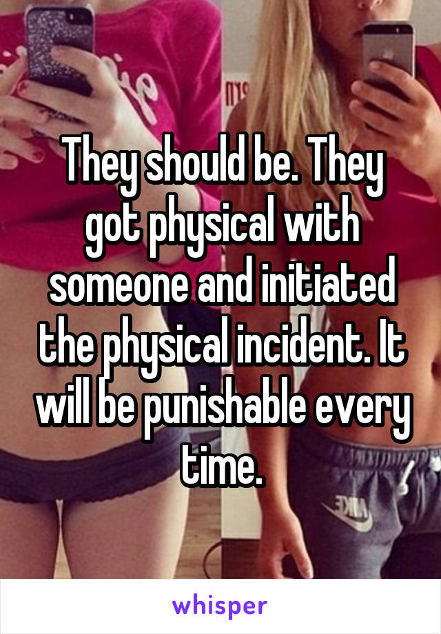 They should be. They got physical with someone and initiated the physical incident. It will be punishable every time.