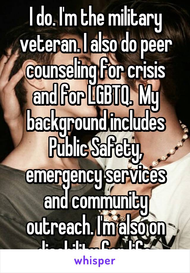 I do. I'm the military veteran. I also do peer counseling for crisis and for LGBTQ.  My background includes Public Safety, emergency services and community outreach. I'm also on disability for life.