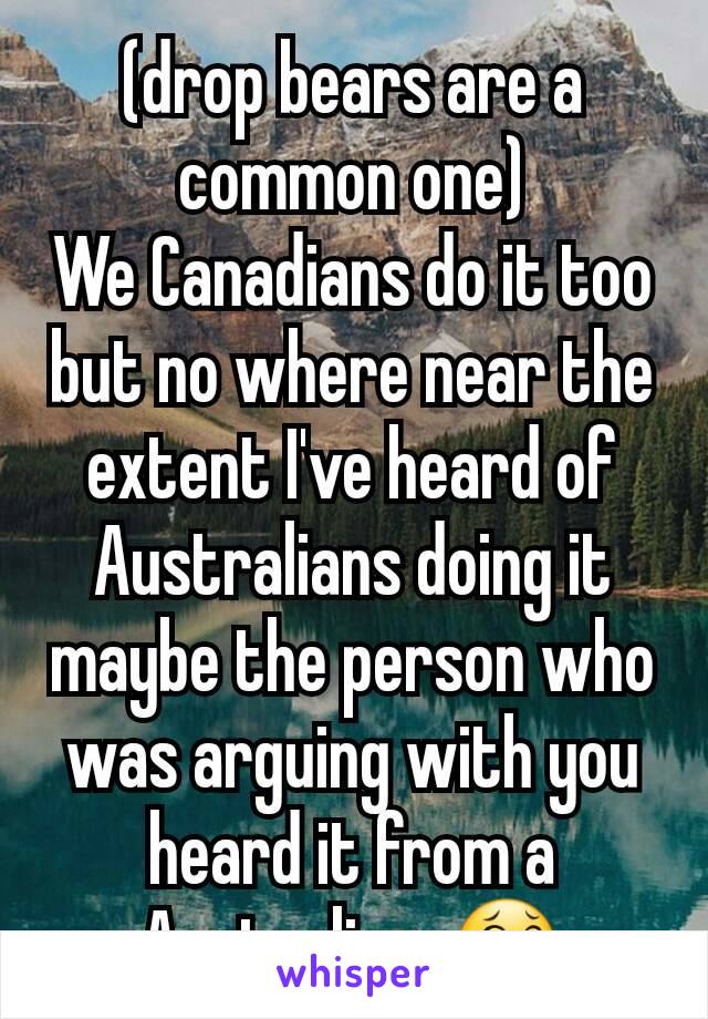 (drop bears are a common one)
We Canadians do it too but no where near the extent I've heard of Australians doing it maybe the person who was arguing with you heard it from a Australian. 😂