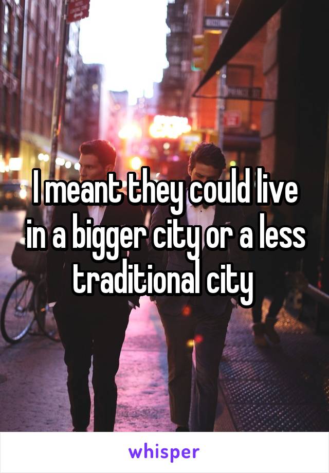 I meant they could live in a bigger city or a less traditional city 