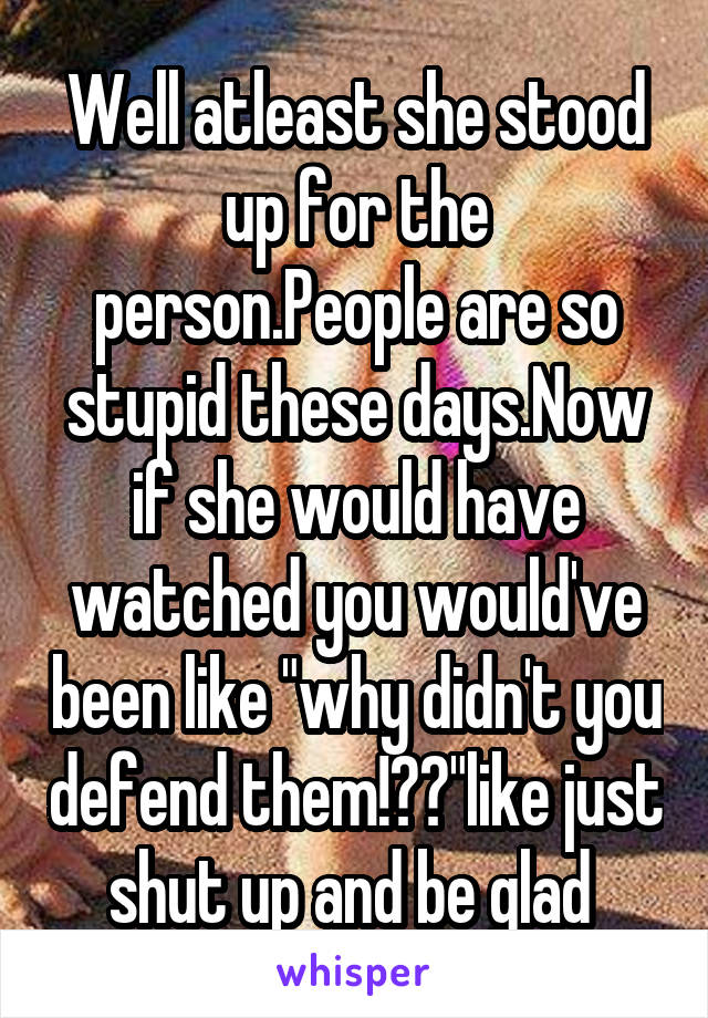 Well atleast she stood up for the person.People are so stupid these days.Now if she would have watched you would've been like "why didn't you defend them!??"like just shut up and be glad 