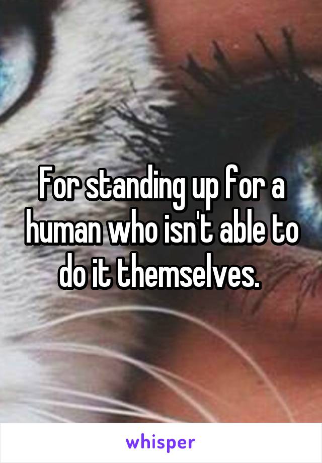 For standing up for a human who isn't able to do it themselves. 