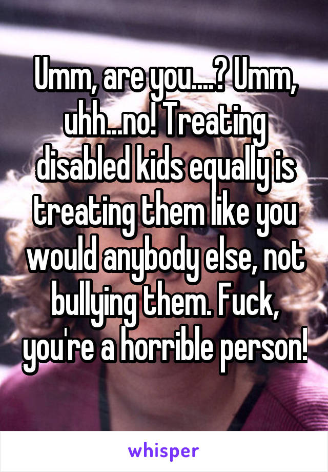 Umm, are you....? Umm, uhh...no! Treating disabled kids equally is treating them like you would anybody else, not bullying them. Fuck, you're a horrible person! 