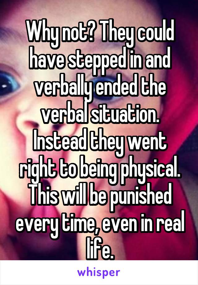 Why not? They could have stepped in and verbally ended the verbal situation. Instead they went right to being physical. This will be punished every time, even in real life.