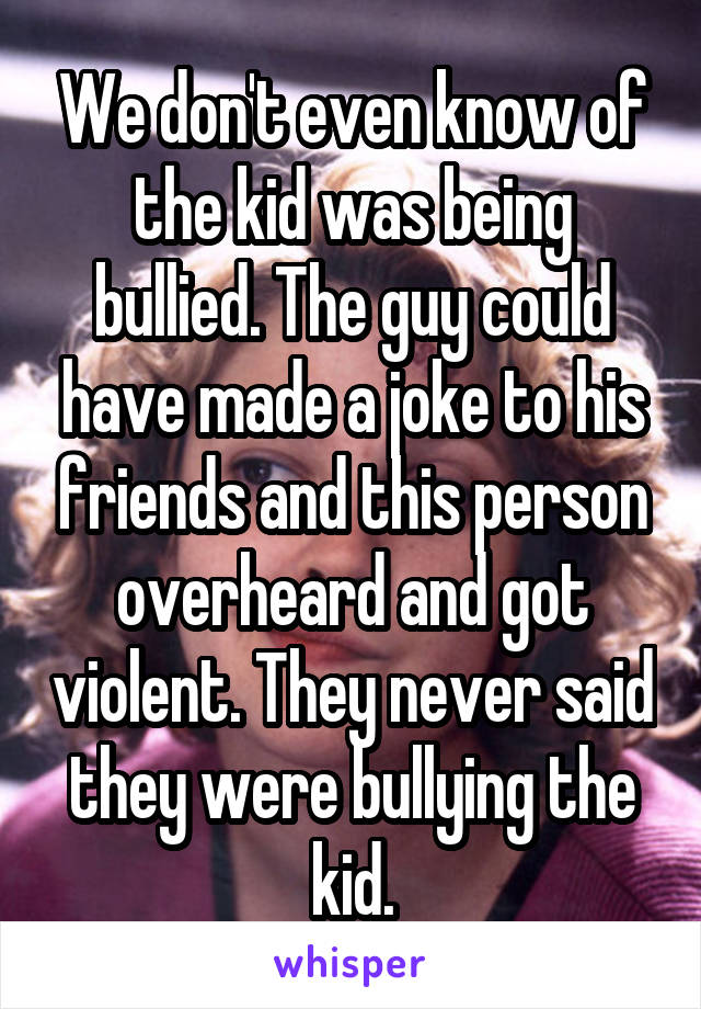 We don't even know of the kid was being bullied. The guy could have made a joke to his friends and this person overheard and got violent. They never said they were bullying the kid.