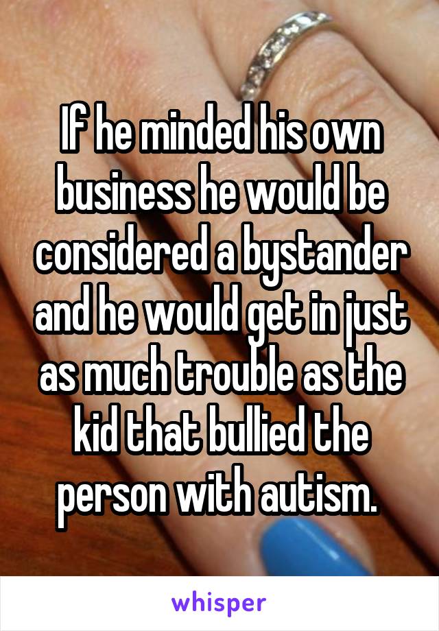 If he minded his own business he would be considered a bystander and he would get in just as much trouble as the kid that bullied the person with autism. 