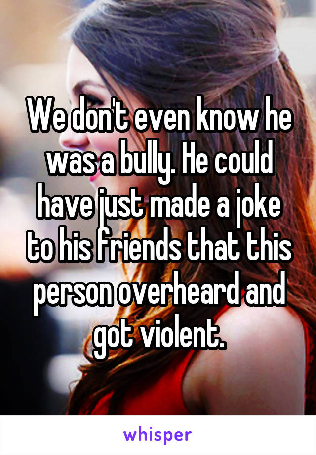 We don't even know he was a bully. He could have just made a joke to his friends that this person overheard and got violent.