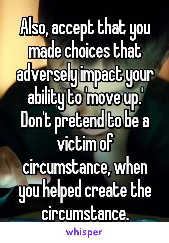 Also, accept that you made choices that adversely impact your ability to 'move up.' Don't pretend to be a victim of circumstance, when you helped create the circumstance.