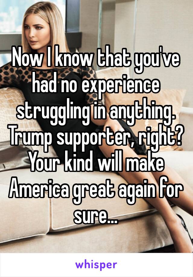 Now I know that you've had no experience struggling in anything. Trump supporter, right? Your kind will make America great again for sure…