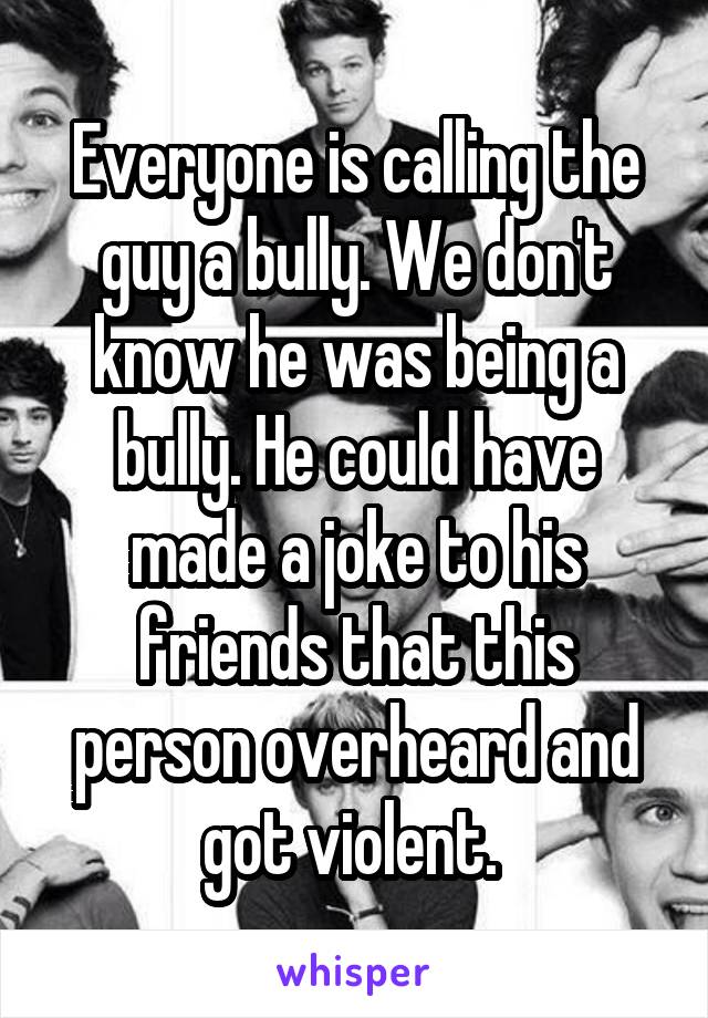 Everyone is calling the guy a bully. We don't know he was being a bully. He could have made a joke to his friends that this person overheard and got violent. 