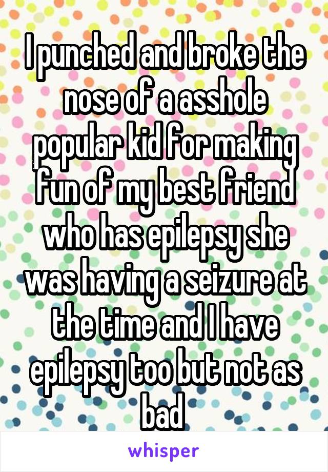 I punched and broke the nose of a asshole popular kid for making fun of my best friend who has epilepsy she was having a seizure at the time and I have epilepsy too but not as bad 