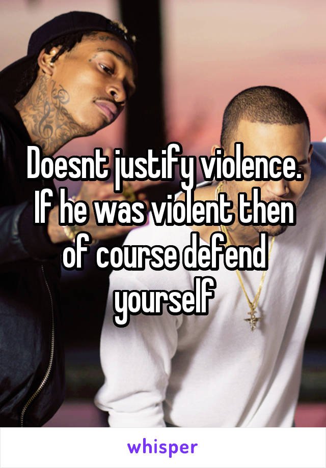 Doesnt justify violence. If he was violent then of course defend yourself