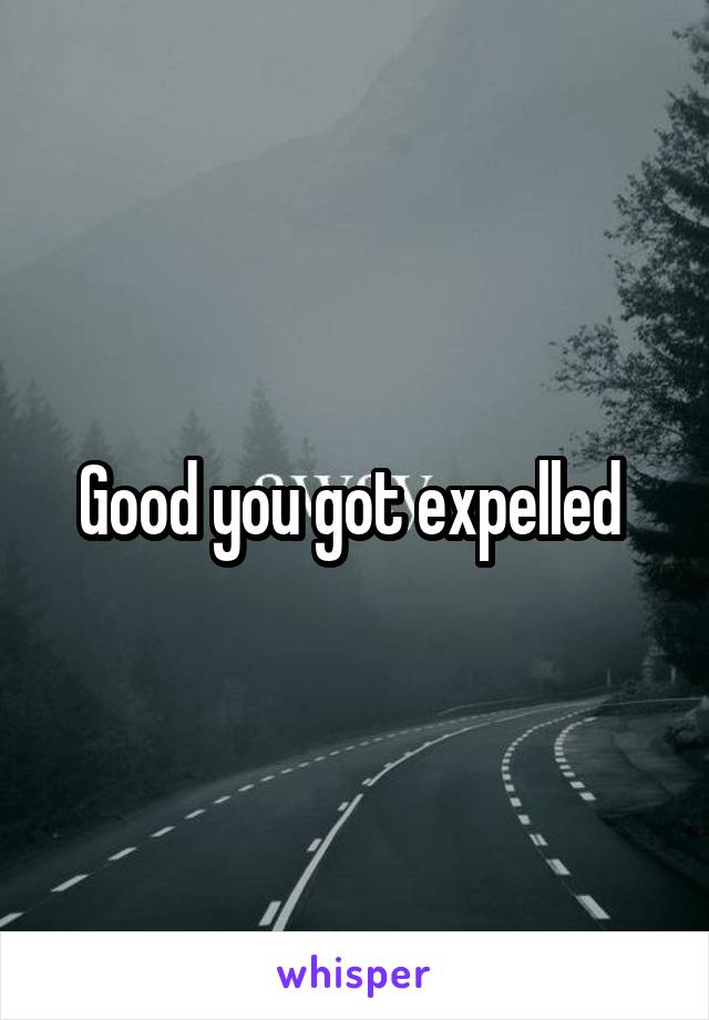 Good you got expelled 