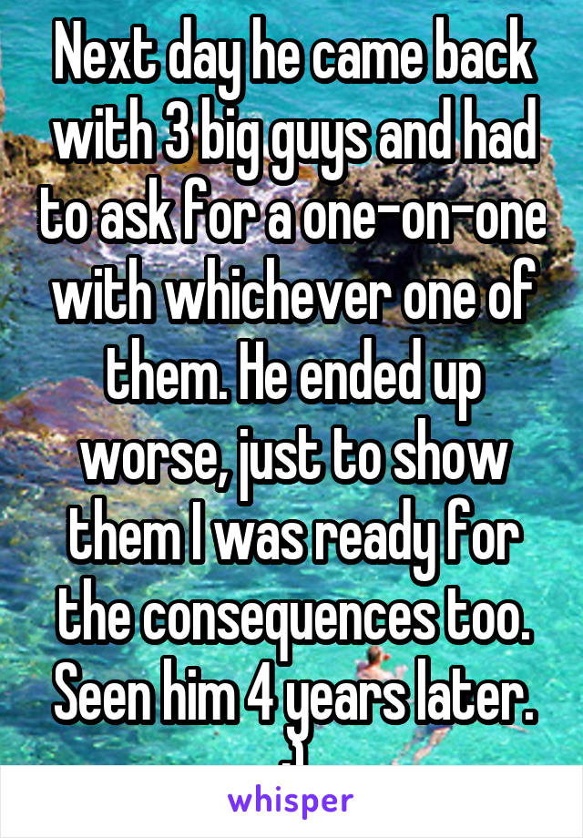 Next day he came back with 3 big guys and had to ask for a one-on-one with whichever one of them. He ended up worse, just to show them I was ready for the consequences too.
Seen him 4 years later. :)