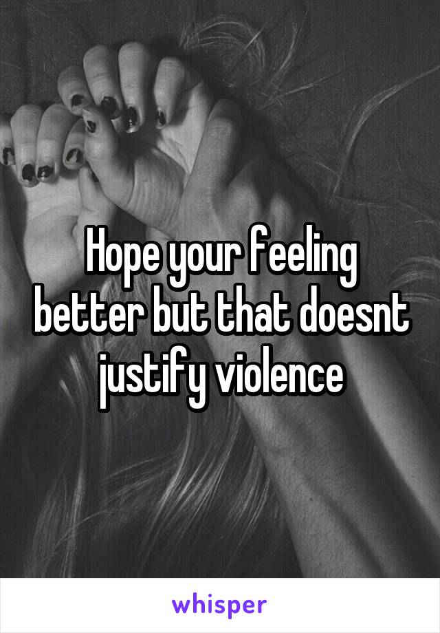 Hope your feeling better but that doesnt justify violence