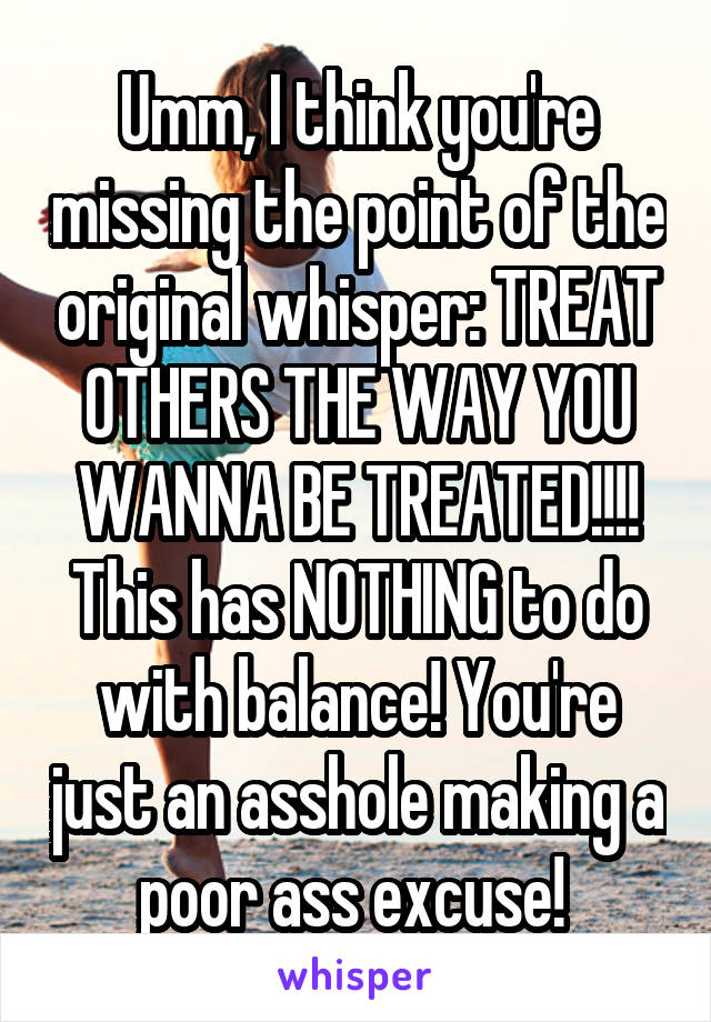 Umm, I think you're missing the point of the original whisper: TREAT OTHERS THE WAY YOU WANNA BE TREATED!!!! This has NOTHING to do with balance! You're just an asshole making a poor ass excuse! 