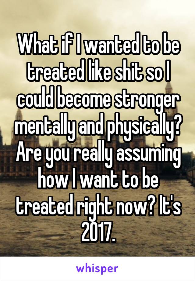 What if I wanted to be treated like shit so I could become stronger mentally and physically? Are you really assuming how I want to be treated right now? It's 2017.