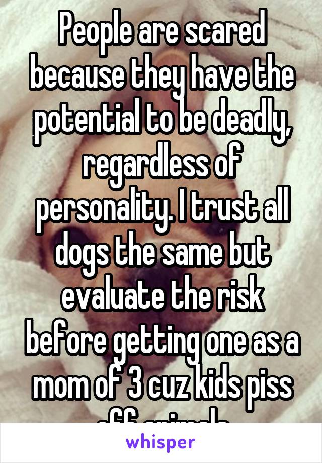 People are scared because they have the potential to be deadly, regardless of personality. I trust all dogs the same but evaluate the risk before getting one as a mom of 3 cuz kids piss off animals