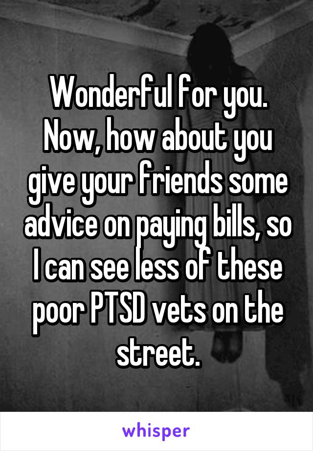 Wonderful for you. Now, how about you give your friends some advice on paying bills, so I can see less of these poor PTSD vets on the street.