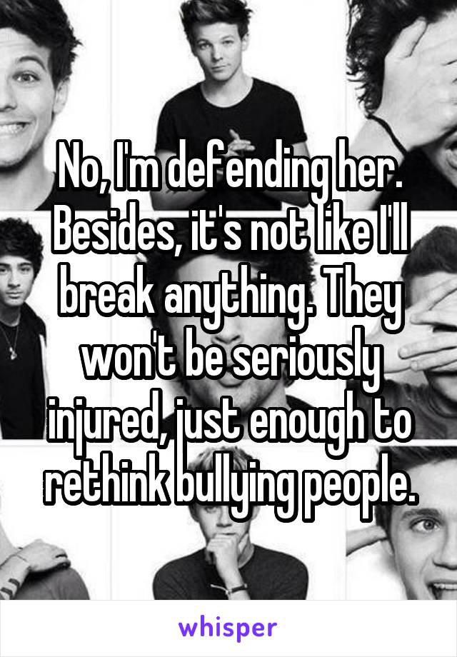 No, I'm defending her. Besides, it's not like I'll break anything. They won't be seriously injured, just enough to rethink bullying people.