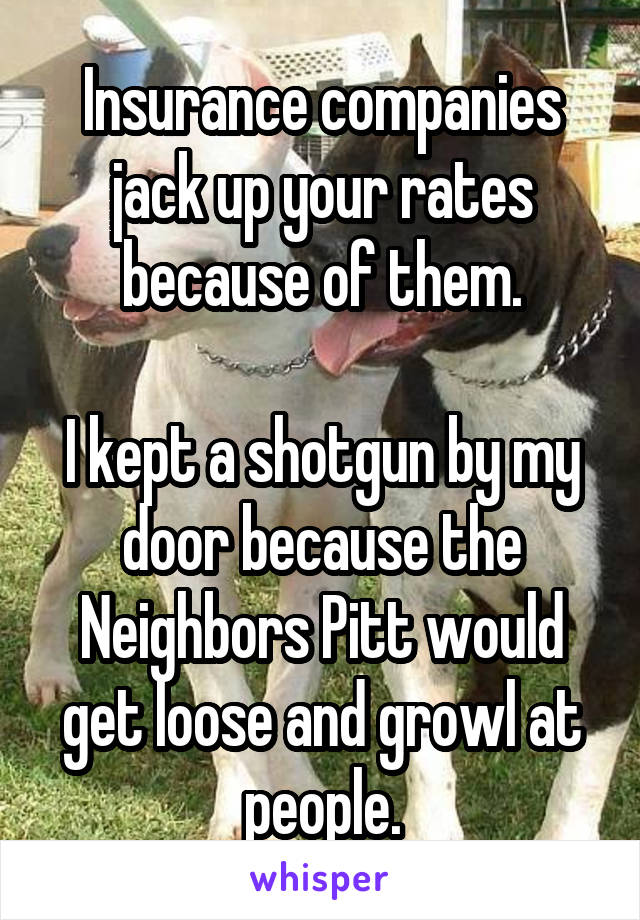 Insurance companies jack up your rates because of them.

I kept a shotgun by my door because the Neighbors Pitt would get loose and growl at people.