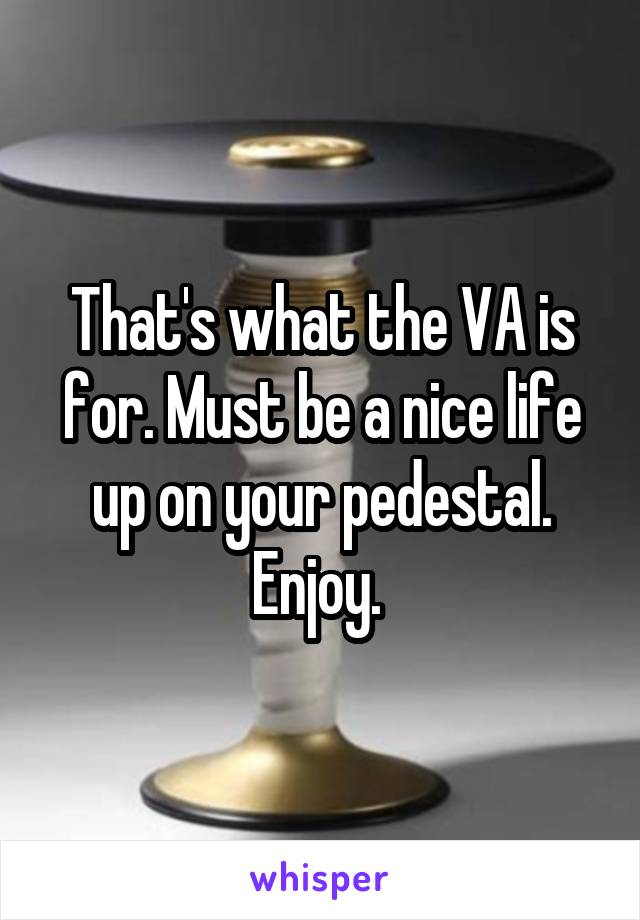 That's what the VA is for. Must be a nice life up on your pedestal. Enjoy. 