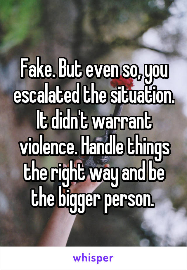 Fake. But even so, you escalated the situation. It didn't warrant violence. Handle things the right way and be the bigger person. 