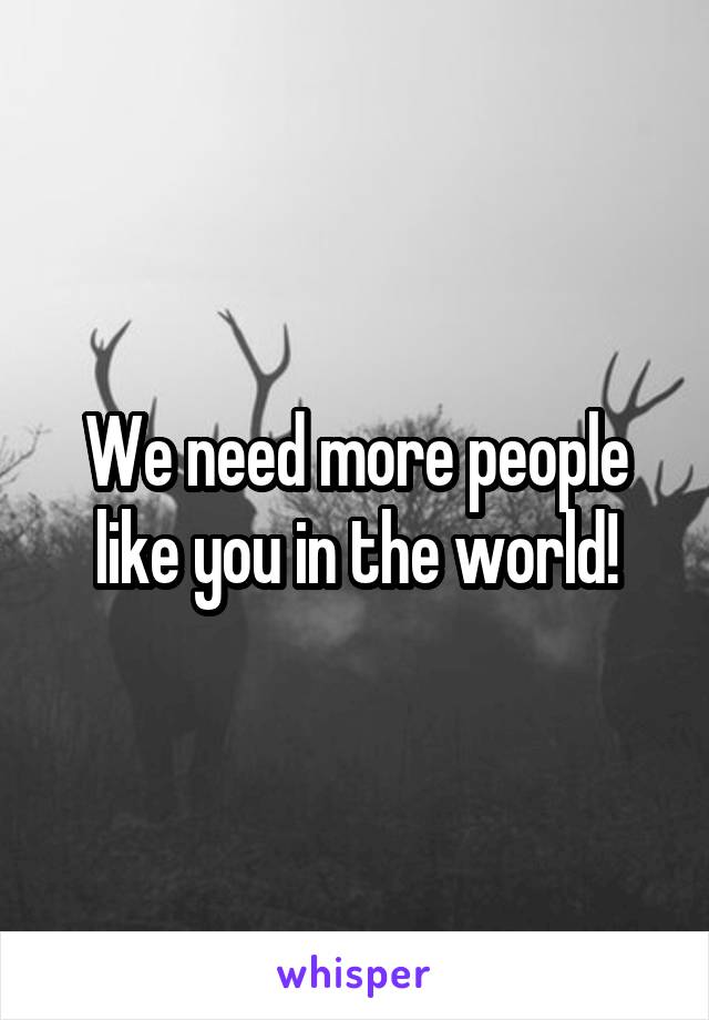 We need more people like you in the world!