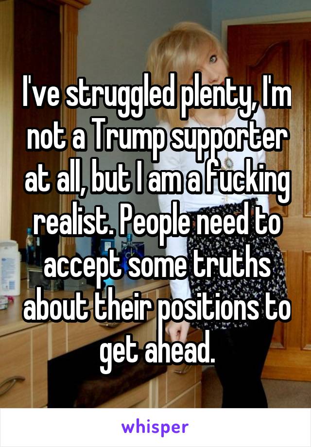  I've struggled plenty, I'm not a Trump supporter at all, but I am a fucking realist. People need to accept some truths about their positions to get ahead.